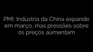 ​PMI: Indústria da China expande em março, mas pressões sobre os preços aumentam 